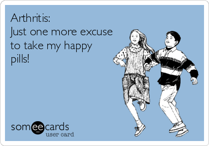 Arthritis: 
Just one more excuse
to take my happy
pills!