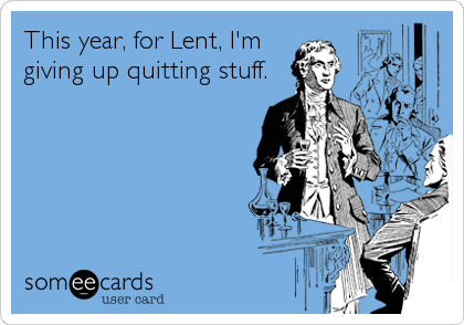 This year, for Lent, I'm
giving up quitting stuff.