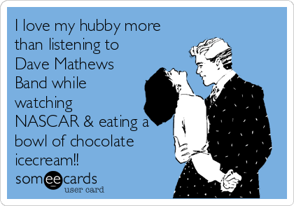 I love my hubby more
than listening to
Dave Mathews
Band while
watching
NASCAR & eating a
bowl of chocolate
icecream!!