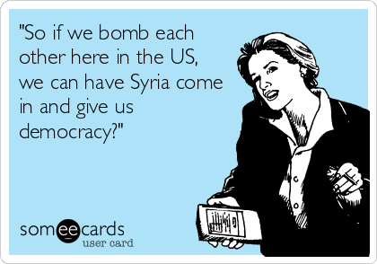 "So if we bomb each
other here in the US,
we can have Syria come
in and give us
democracy?"