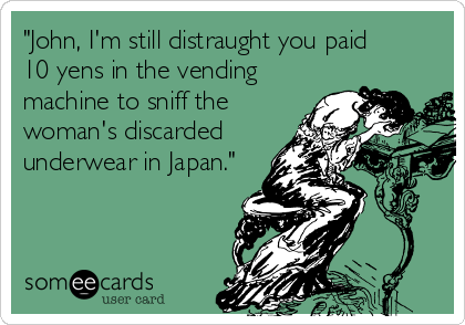 "John, I'm still distraught you paid      
10 yens in the vending
machine to sniff the
woman's discarded
underwear in Japan."