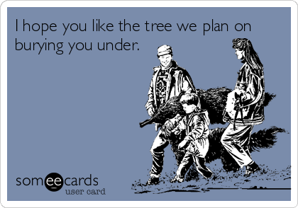 I hope you like the tree we plan on
burying you under.