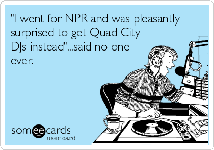 "I went for NPR and was pleasantly
surprised to get Quad City
DJs instead"...said no one
ever.