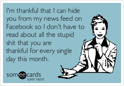 I'm thankful that I can hide
you from my news feed on 
Facebook so I don't have to
read about all the stupid
shit that you are
thankful for every single
day this month.