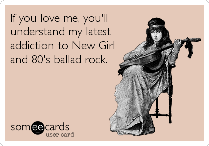 If you love me, you'll
understand my latest
addiction to New Girl
and 80's ballad rock.