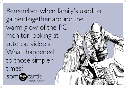 Remember when family's used to
gather together around the
warm glow of the PC
monitor looking at
cute cat video's.
What ihappened
to those simpler
times?