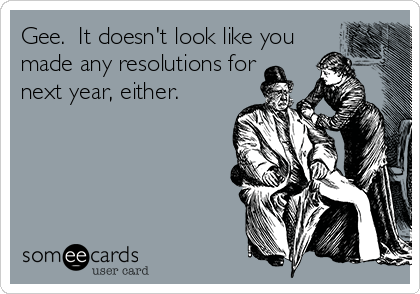 Gee.  It doesn't look like you
made any resolutions for
next year, either.