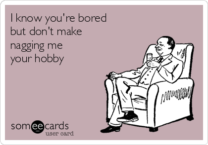 I know you're bored 
but don't make 
nagging me 
your hobby