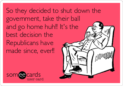 So they decided to shut down the
government, take their ball
and go home huh!! It's the
best decision the
Republicans have
made since, ever!!