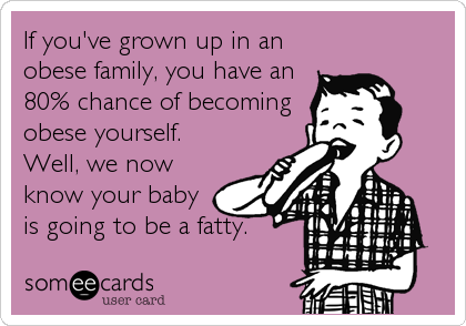 If you've grown up in an
obese family, you have an
80% chance of becoming
obese yourself.
Well, we now
know your baby
is going to b