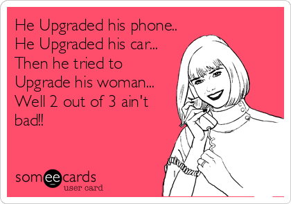 He Upgraded his phone..
He Upgraded his car...
Then he tried to
Upgrade his woman...
Well 2 out of 3 ain't
bad!!