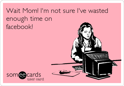 Wait Mom! I'm not sure I've wasted
enough time on
facebook!
