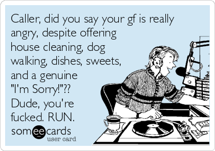 Caller, did you say your gf is really
angry, despite offering
house cleaning, dog
walking, dishes, sweets,
and a genuine
"I'm Sorry!"??
Dude, you're
fucked. RUN.