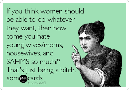 If you think women should
be able to do whatever
they want, then how
come you hate  
young wives/moms,
housewives, and
SAHMS so much??
That's just being a bitch.