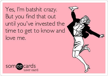 Yes, I'm batshit crazy.  
But you find that out
until you've invested the
time to get to know and
love me.