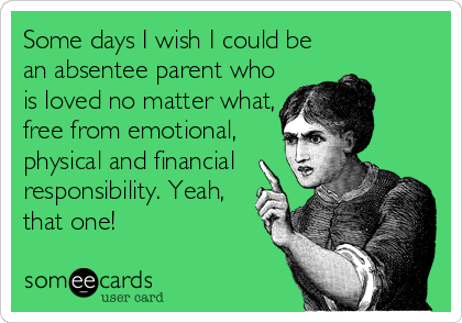Some days I wish I could be
an absentee parent who
is loved no matter what,
free from emotional,
physical and financial
responsibility. Yeah,
that one!