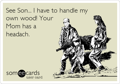 See Son... I have to handle my
own wood! Your
Mom has a
headach.