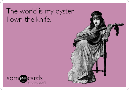 The world is my oyster.
I own the knife.
