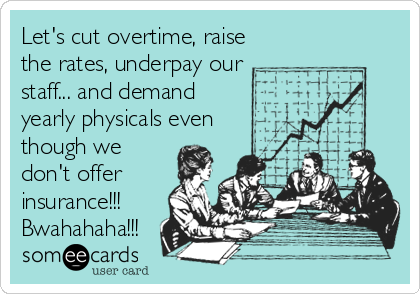 Let's cut overtime, raise
the rates, underpay our
staff... and demand
yearly physicals even
though we
don't offer
insurance!!!
Bwahahaha!!!