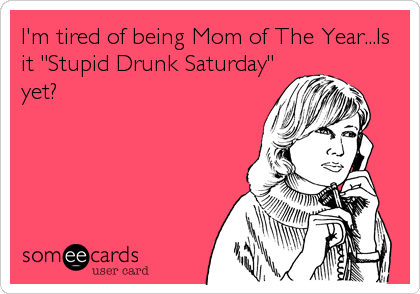 I'm tired of being Mom of The Year...Is
it "Stupid Drunk Saturday"
yet?