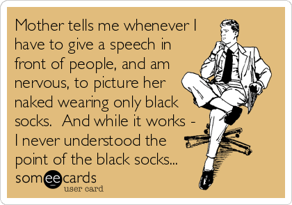 Mother tells me whenever I
have to give a speech in
front of people, and am
nervous, to picture her
naked wearing only black
socks.  And while it works -
I never understood the
point of the black socks...