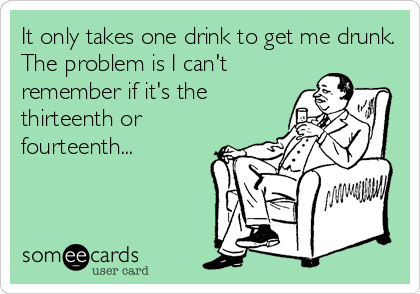 It only takes one drink to get me drunk.
The problem is I can't
remember if it's the
thirteenth or
fourteenth...