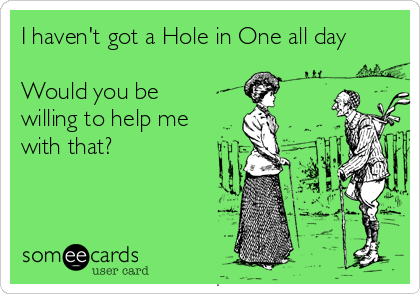I haven't got a Hole in One all day

Would you be  
willing to help me 
with that?
