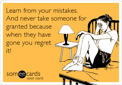 Learn from your mistakes.
And never take someone for
granted because
when they have
gone you regret
it!