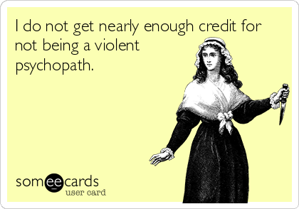 I do not get nearly enough credit for
not being a violent
psychopath.
