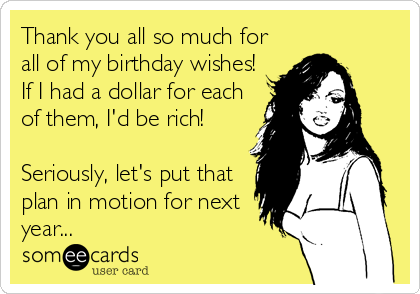 Thank you all so much for
all of my birthday wishes!
If I had a dollar for each
of them, I'd be rich!

Seriously, let's put that
plan in motion for next
year...