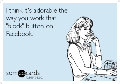 I think it's adorable the
way you work that
"block" button on
Facebook.