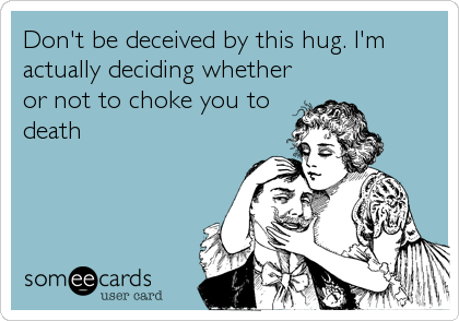 Don't be deceived by this hug. I'm
actually deciding whether
or not to choke you to
death