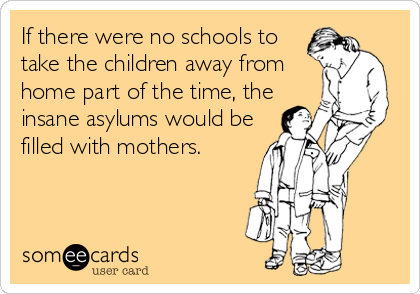 If there were no schools to
take the children away from
home part of the time, the
insane asylums would be
filled with mothers.