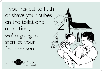 If you neglect to flush
or shave your pubes
on the toilet one 
more time,
we're going to
sacrifice your
firstborn son.