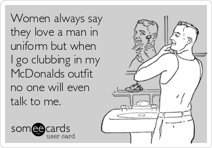 Women always say 
they love a man in
uniform but when 
I go clubbing in my
McDonalds outfit 
no one will even
talk to me.