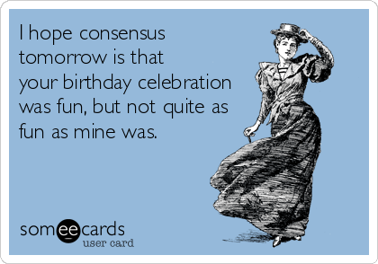 I hope consensus
tomorrow is that
your birthday celebration
was fun, but not quite as
fun as mine was.
