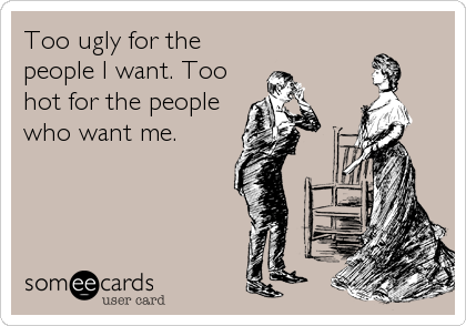Too ugly for the
people I want. Too
hot for the people
who want me.