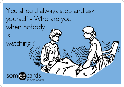 You should always stop and ask
yourself - Who are you,
when nobody
is
watching ?
