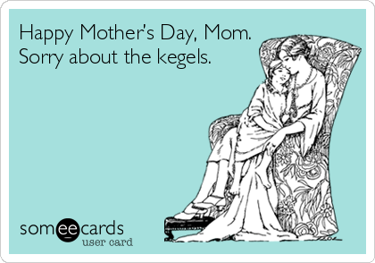 Happy Mother’s Day, Mom.
Sorry about the kegels.