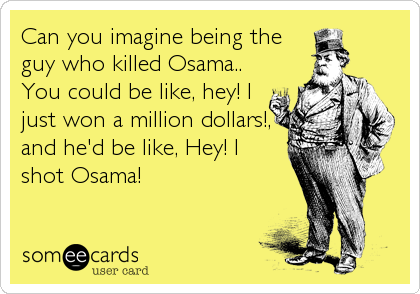Can you imagine being the
guy who killed Osama..
You could be like, hey! I
just won a million dollars!,
and he'd be like, Hey! I
shot Osama!