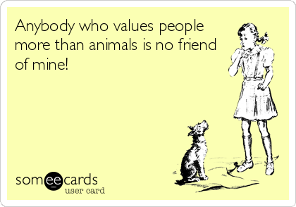 Anybody who values people
more than animals is no friend
of mine!