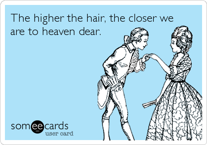 The higher the hair, the closer we
are to heaven dear.