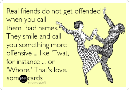 Real friends do not get offended
when you call
them  bad names.
They smile and call
you something more
offensive ... like 'Twat,'
for ins