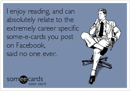 I enjoy reading, and can
absolutely relate to the
extremely career specific 
some-e-cards you post
on Facebook,
said no one ever.