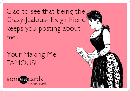 Glad to see that being the
Crazy-Jealous- Ex girlfriend
keeps you posting about
me...

Your Making Me
FAMOUS!!!