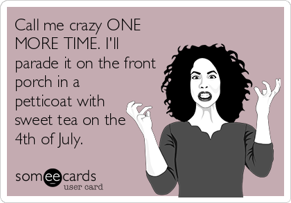 Call me crazy ONE
MORE TIME. I'll
parade it on the front
porch in a
petticoat with
sweet tea on the
4th of July.