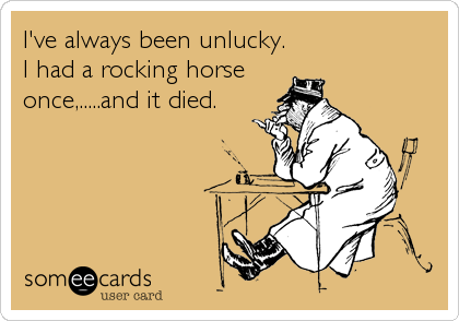 I've always been unlucky.
I had a rocking horse
once,.....and it died.