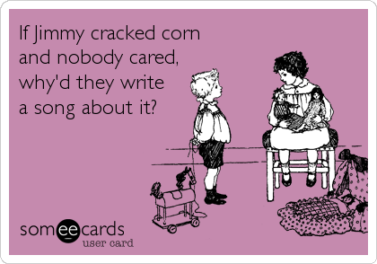 If Jimmy cracked corn
and nobody cared,
why'd they write
a song about it?