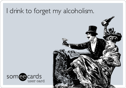 I drink to forget my alcoholism.