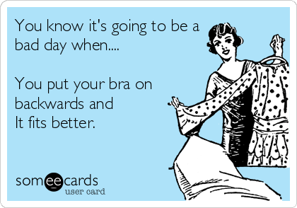 You know it's going to be a 
bad day when....

You put your bra on
backwards and 
It fits better.